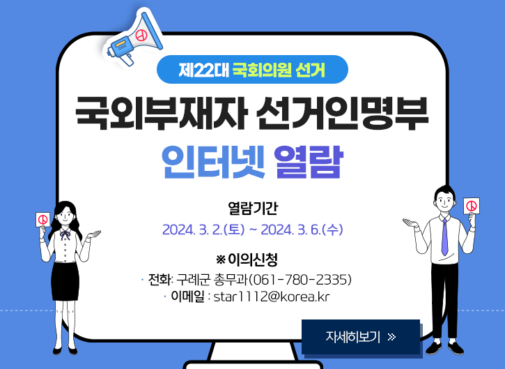 제22대 국회의원 선거 국외부재자 선거인명부 인터넷 열람
열람기간
- 2024. 3. 2.(토) ~ 3. 6.(수)
이의신청
- 전화: 구례군 총무과(061-780-2335)
- 이메일 : star1112@korea.kr
[자세히보기 >>]