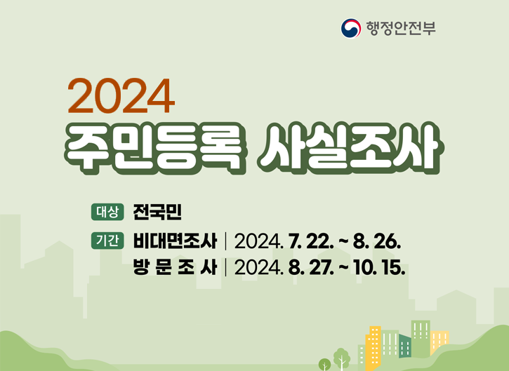 [행정안전부]
2024 주민등록 사실조사
- 대상 : 전국민
- 기간 : 비대면조사 | 2024.7.22.~8.26/ 방문조사 | 2024.8.27.~10.15.