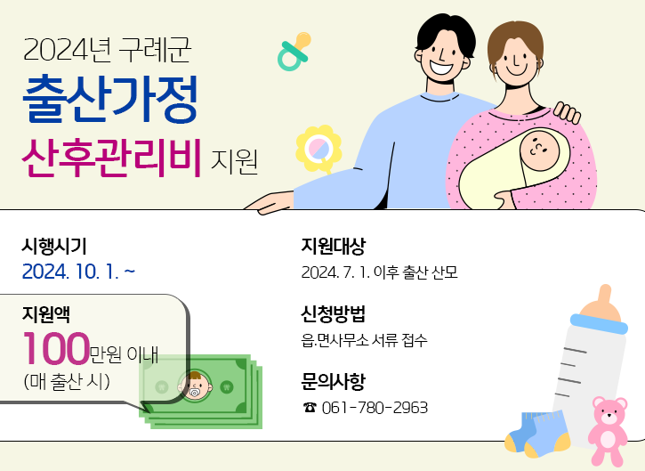 2024년 구례군 출산가정 산후관리비 지원
- 시행시기 : 2024.10.11~
- 지원액 : 100만원 이내(매 출산시)
- 지원대상 : 2024. 7. 1. 이후 출산 산모
- 신청방법 : 읍.면사무소 서류 접수
- 문의사항 : ☎ 061-780-2963