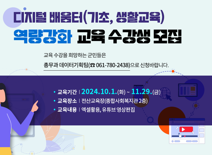 디지털 배움터(기초, 생활교육) 역량강화  교육 수강생 모집

교육 수강을 희망하는 군민들은 총무과 데이터기획팀(☎ 061-780-2438)으로 신청바랍니다.
· 교육기간  |  2024. 10. 1.(화) ~ 11.29.(금)
· 교육장소  |  전산교육장(종합사회복지관 2층)
· 교육내용  |  엑셀활용, 유튜브 영상편집